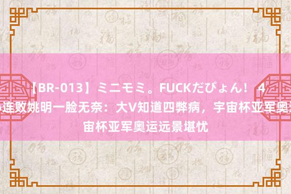 【BR-013】ミニモミ。FUCKだぴょん！ 4ばん 女篮6连败姚明一脸无奈：大V知道四弊病，宇宙杯亚军奥运远景堪忧