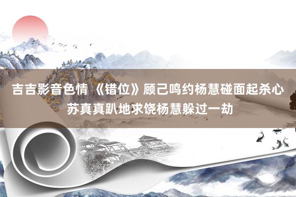 吉吉影音色情 《错位》顾己鸣约杨慧碰面起杀心 苏真真趴地求饶杨慧躲过一劫