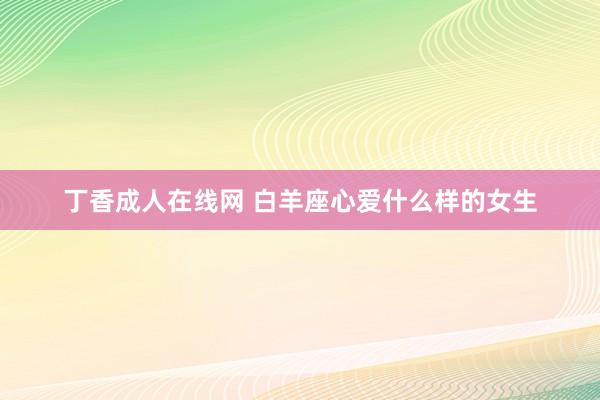 丁香成人在线网 白羊座心爱什么样的女生
