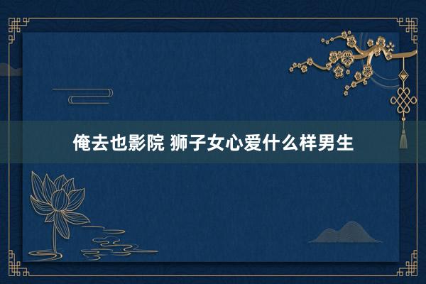俺去也影院 狮子女心爱什么样男生