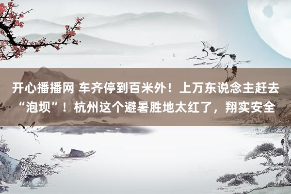 开心播播网 车齐停到百米外！上万东说念主赶去“泡坝”！杭州这个避暑胜地太红了，翔实安全