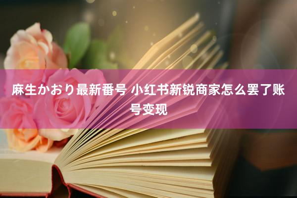 麻生かおり最新番号 小红书新锐商家怎么罢了账号变现
