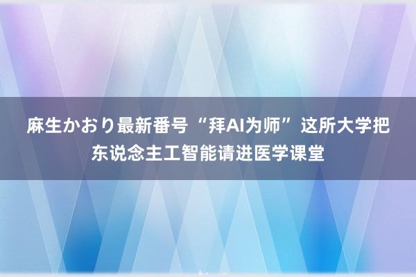 麻生かおり最新番号 “拜AI为师” 这所大学把东说念主工智能请进医学课堂