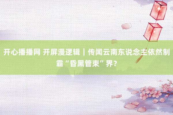 开心播播网 开屏漫逻辑｜传闻云南东说念主依然制霸“昏黑管束”界？