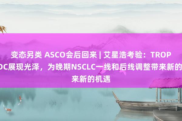 变态另类 ASCO会后回来 | 艾星浩考验：TROP2 ADC展现光泽，为晚期NSCLC一线和后线调整带来新的机遇