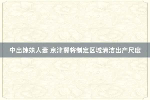 中出辣妹人妻 京津冀将制定区域清洁出产尺度