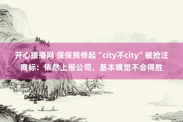 开心播播网 保保熊修起“city不city”被抢注商标：依然上报公司，基本嗅觉不会得胜