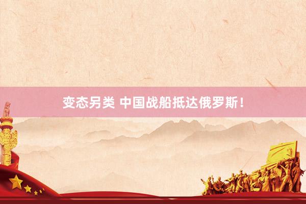 变态另类 中国战船抵达俄罗斯！