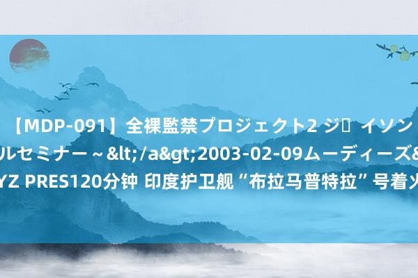 【MDP-091】全裸監禁プロジェクト2 ジｪイソン学園～アブノーマルセミナー～</a>2003-02-09ムーディーズ&$MOODYZ PRES120分钟 印度护卫舰“布拉马普特拉”号着火后侧翻，1名水兵失散，印舟师下令访谒