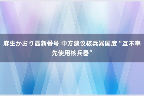 麻生かおり最新番号 中方建议核兵器国度“互不率先使用核兵器”