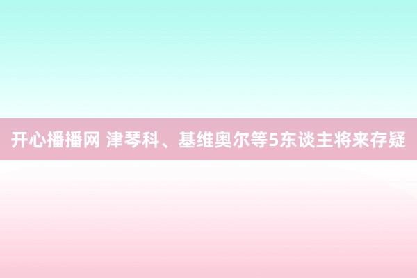 开心播播网 津琴科、基维奥尔等5东谈主将来存疑