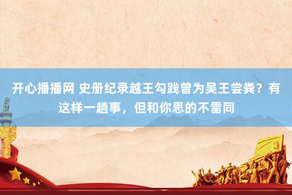 开心播播网 史册纪录越王勾践曾为吴王尝粪？有这样一趟事，但和你思的不雷同