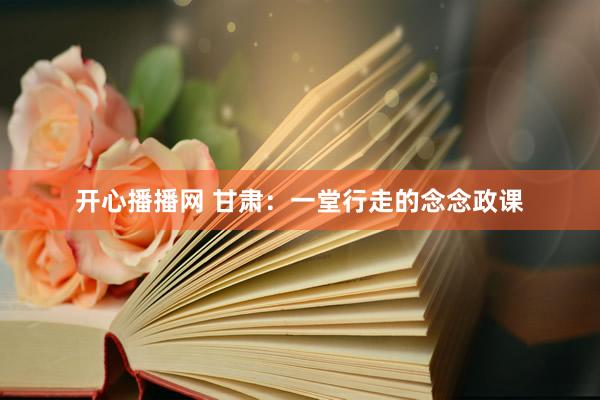 开心播播网 甘肃：一堂行走的念念政课
