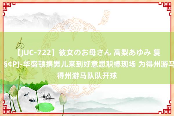 【JUC-722】彼女のお母さん 高梨あゆみ 复旧一波?PJ-华盛顿携男儿来到好意思职棒现场 为得州游马队队开球