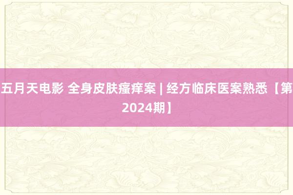 五月天电影 全身皮肤瘙痒案 | 经方临床医案熟悉【第2024期】