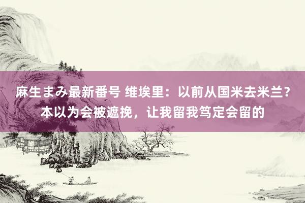 麻生まみ最新番号 维埃里：以前从国米去米兰？本以为会被遮挽，让我留我笃定会留的