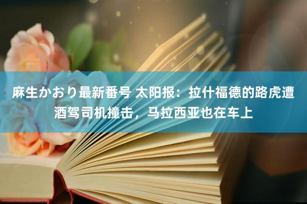 麻生かおり最新番号 太阳报:拉什福德的路虎遭酒驾司机撞击,马拉西亚也在车上