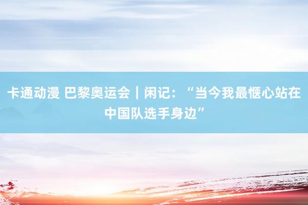 卡通动漫 巴黎奥运会｜闲记：“当今我最惬心站在中国队选手身边”