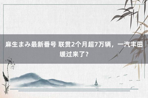麻生まみ最新番号 联贯2个月超7万辆，一汽丰田缓过来了？