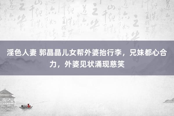 淫色人妻 郭晶晶儿女帮外婆抬行李，兄妹都心合力，外婆见状涌现慈笑