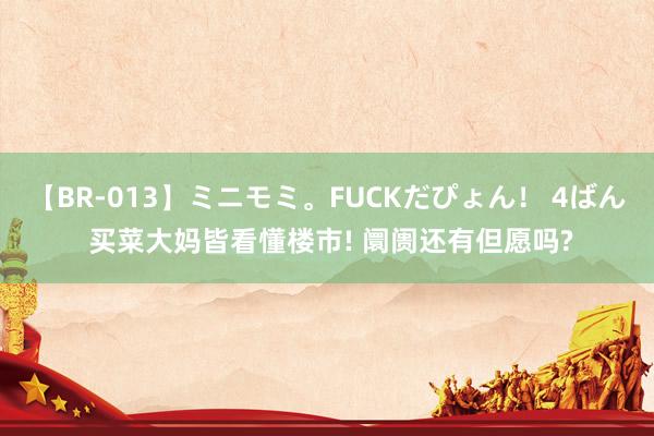 【BR-013】ミニモミ。FUCKだぴょん！ 4ばん 买菜大妈皆看懂楼市! 阛阓还有但愿吗?