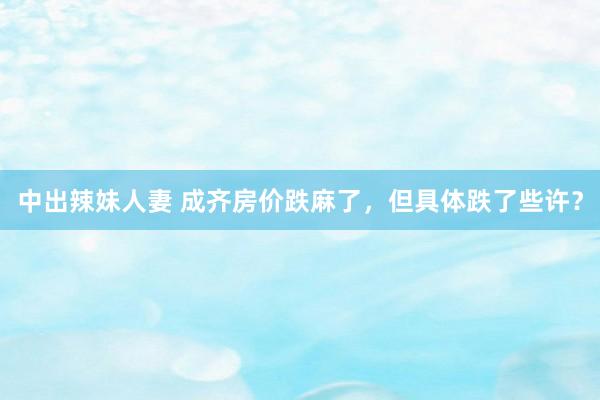中出辣妹人妻 成齐房价跌麻了,但具体跌了些许?