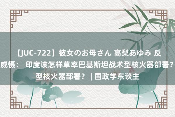 【JUC-722】彼女のお母さん 高梨あゆみ 反念念南亚最低核威慑： 印度该怎样草率巴基斯坦战术型核火器部署？ | 国政学东谈主