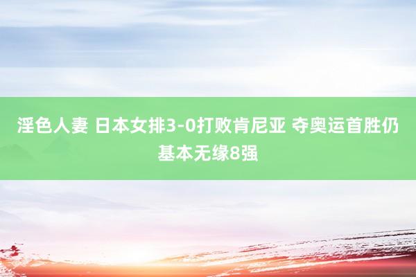 淫色人妻 日本女排3-0打败肯尼亚 夺奥运首胜仍基本无缘8强