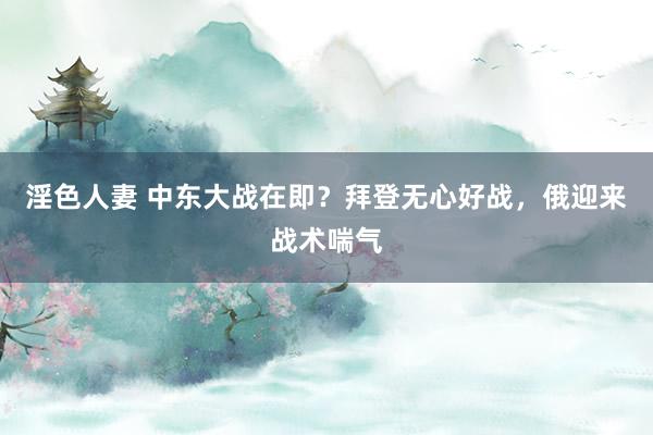 淫色人妻 中东大战在即？拜登无心好战，俄迎来战术喘气