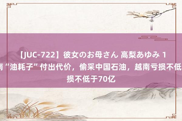 【JUC-722】彼女のお母さん 高梨あゆみ 18年越南“油耗子”付出代价，偷采中国石油，越南亏损不低于70亿