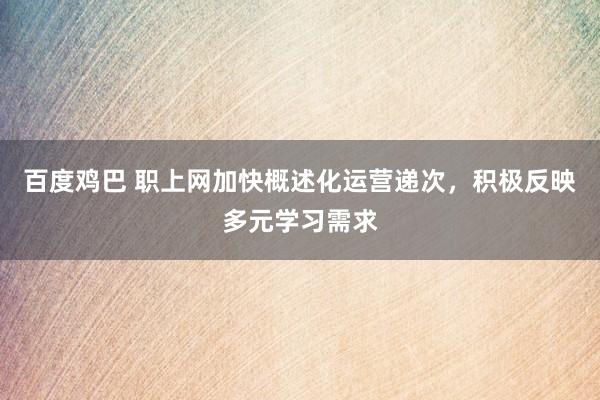 百度鸡巴 职上网加快概述化运营递次，积极反映多元学习需求