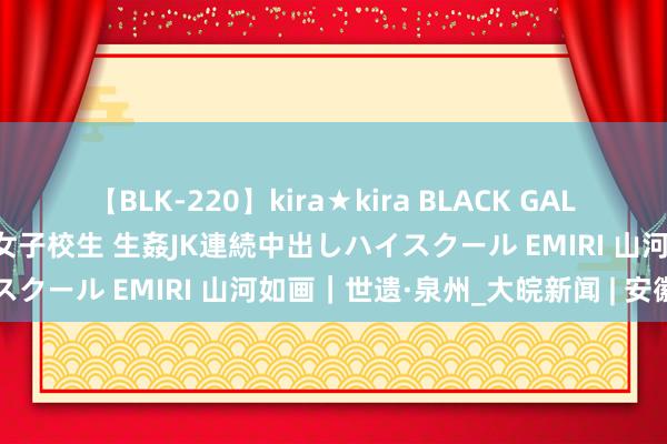 【BLK-220】kira★kira BLACK GAL 留年5年目のお姉黒ギャル女子校生 生姦JK連続中出しハイスクール EMIRI 山河如画｜世遗·泉州_大皖新闻 | 安徽网