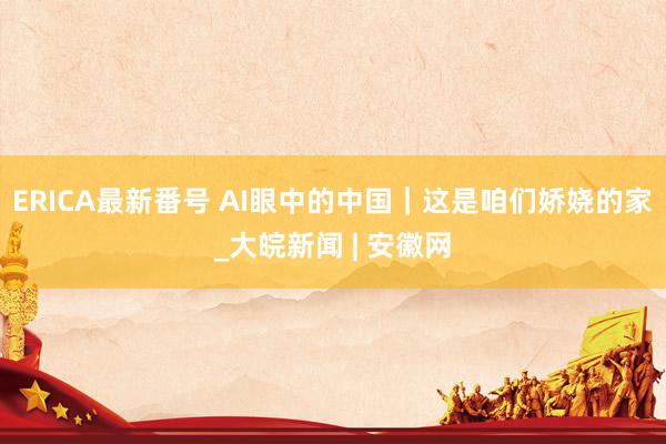 ERICA最新番号 AI眼中的中国｜这是咱们娇娆的家_大皖新闻 | 安徽网