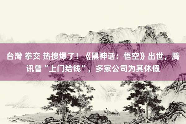 台灣 拳交 热搜爆了！《黑神话：悟空》出世，腾讯曾“上门给钱”，多家公司为其休假