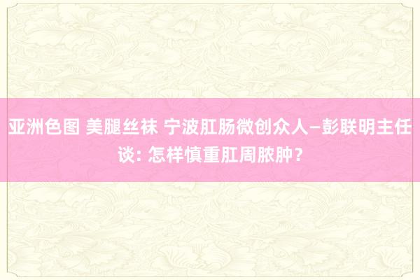 亚洲色图 美腿丝袜 宁波肛肠微创众人—彭联明主任谈: 怎样慎重肛周脓肿？