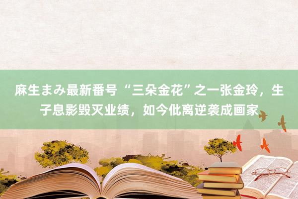 麻生まみ最新番号 “三朵金花”之一张金玲，生子息影毁灭业绩，如今仳离逆袭成画家