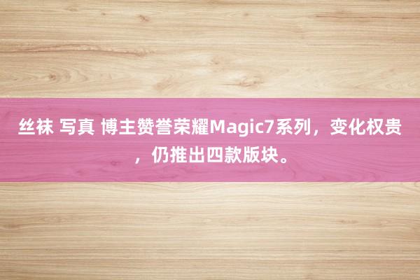丝袜 写真 博主赞誉荣耀Magic7系列，变化权贵，仍推出四款版块。