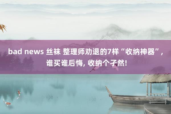 bad news 丝袜 整理师劝退的7样“收纳神器”， 谁买谁后悔， 收纳个孑然!