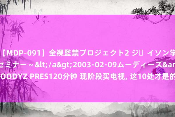 【MDP-091】全裸監禁プロジェクト2 ジｪイソン学園～アブノーマルセミナー～</a>2003-02-09ムーディーズ&$MOODYZ PRES120分钟 现阶段买电视， 这10处才是的确要看的， 别再听导购忽悠你了!