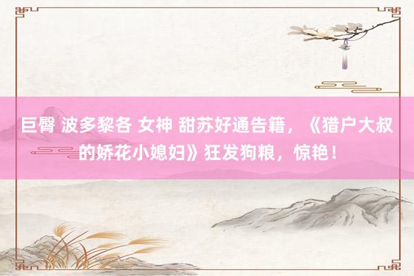 巨臀 波多黎各 女神 甜苏好通告籍，《猎户大叔的娇花小媳妇》狂发狗粮，惊艳！