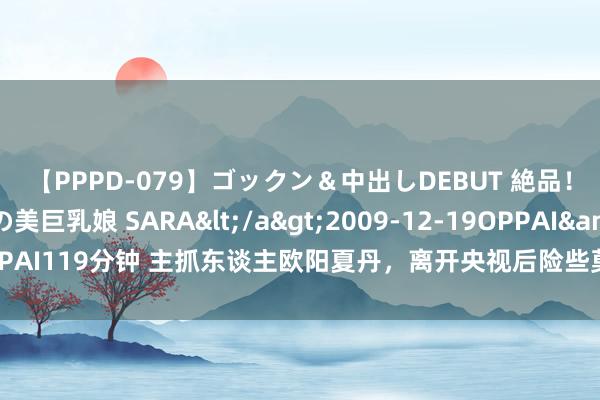 【PPPD-079】ゴックン＆中出しDEBUT 絶品！！ピンク乳首の美巨乳娘 SARA</a>2009-12-19OPPAI&$OPPAI119分钟 主抓东谈主欧阳夏丹，离开央视后险些莫得固定的办事，46岁如故光棍
