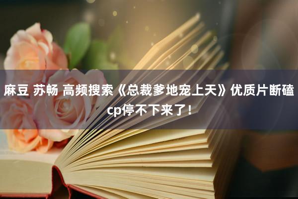 麻豆 苏畅 高频搜索《总裁爹地宠上天》优质片断磕cp停不下来了！