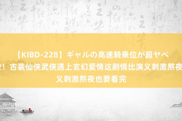 【KIBD-228】ギャルの高速騎乗位が超ヤベェ 逆天啦！古装仙侠武侠遇上玄幻爱情这剧情比演义刺激熬夜也要看完