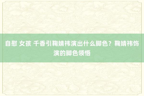 自慰 女孩 千香引鞠婧祎演出什么脚色？鞠婧祎饰演的脚色领悟