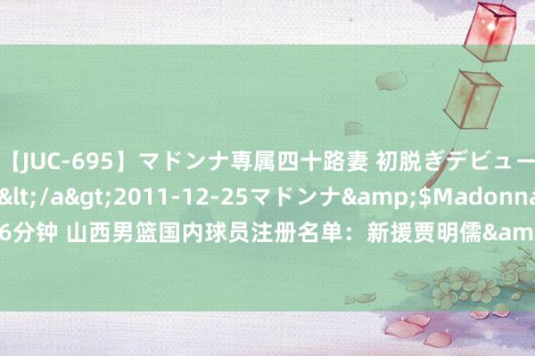 【JUC-695】マドンナ専属四十路妻 初脱ぎデビュー！！ 高梨あゆみ</a>2011-12-25マドンナ&$Madonna176分钟 山西男篮国内球员注册名单：新援贾明儒&赵戌宏在列，张宁公约还有1年