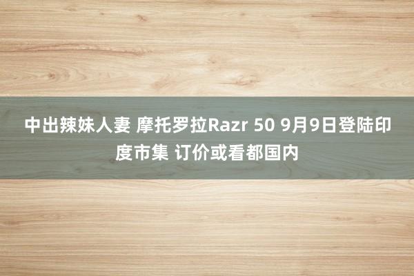 中出辣妹人妻 摩托罗拉Razr 50 9月9日登陆印度市集 订价或看都国内