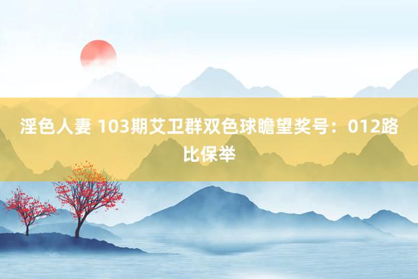 淫色人妻 103期艾卫群双色球瞻望奖号：012路比保举