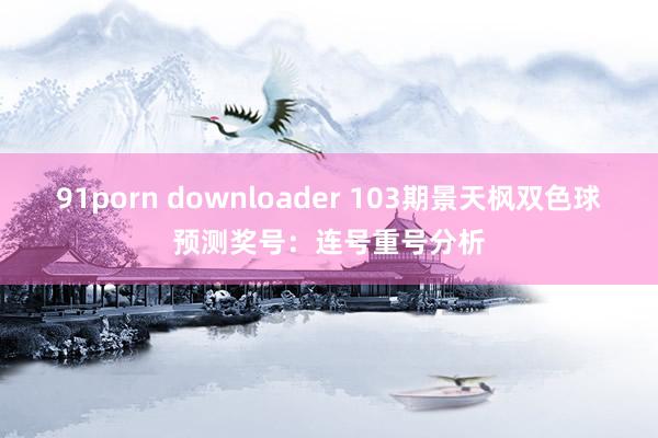 91porn downloader 103期景天枫双色球预测奖号：连号重号分析
