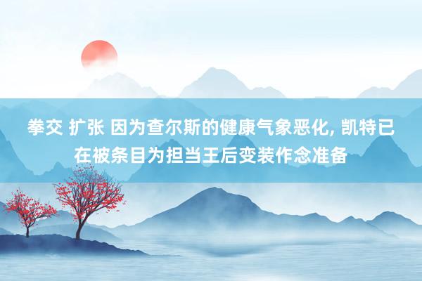 拳交 扩张 因为查尔斯的健康气象恶化， 凯特已在被条目为担当王后变装作念准备