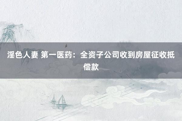 淫色人妻 第一医药：全资子公司收到房屋征收抵偿款